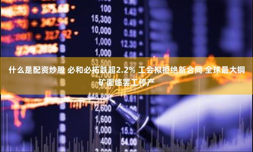 什么是配资炒股 必和必拓跌超2.2% 工会拟拒绝新合同 全球最大铜矿面临罢工停产