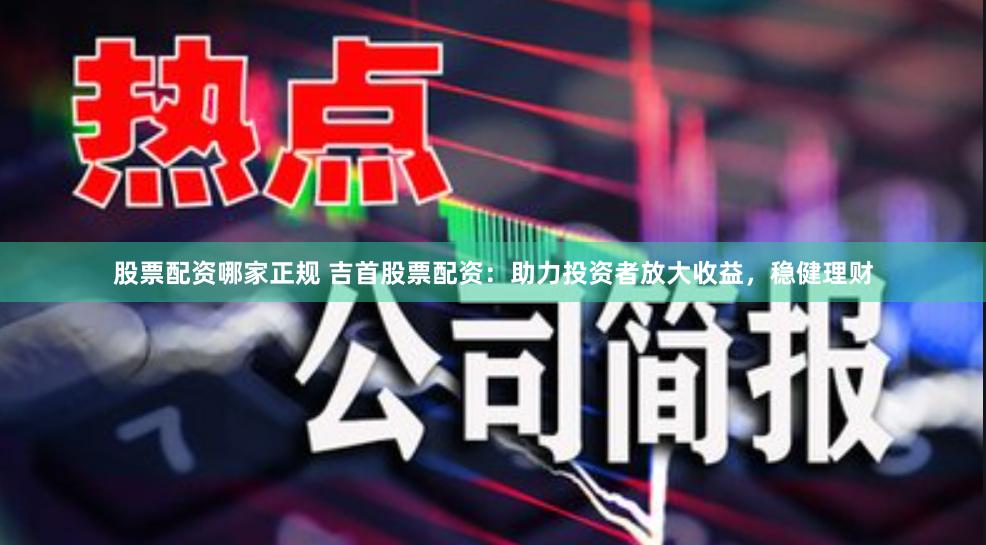 股票配资哪家正规 吉首股票配资：助力投资者放大收益，稳健理财